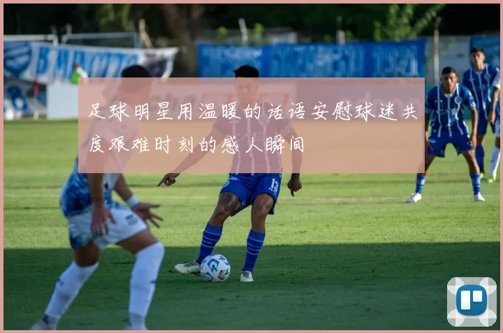 足球明星用温暖的话语安慰球迷共度艰难时刻的感人瞬间