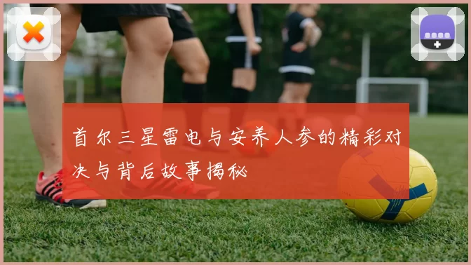 首尔三星雷电与安养人参的精彩对决与背后故事揭秘
