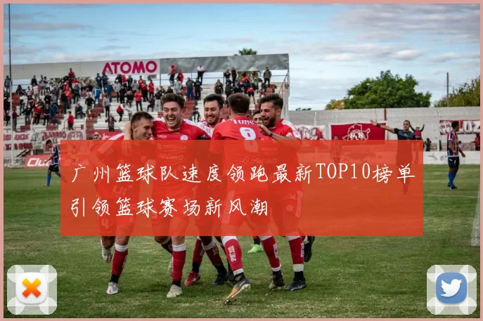 广州篮球队速度领跑最新TOP10榜单引领篮球赛场新风潮