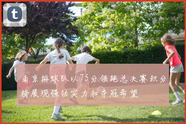 南京排球队以75分领跑总决赛积分榜展现强劲实力和夺冠希望