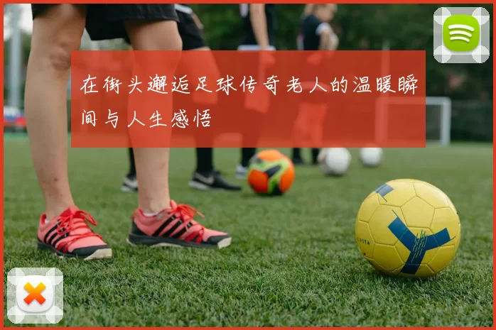 在街头邂逅足球传奇老人的温暖瞬间与人生感悟