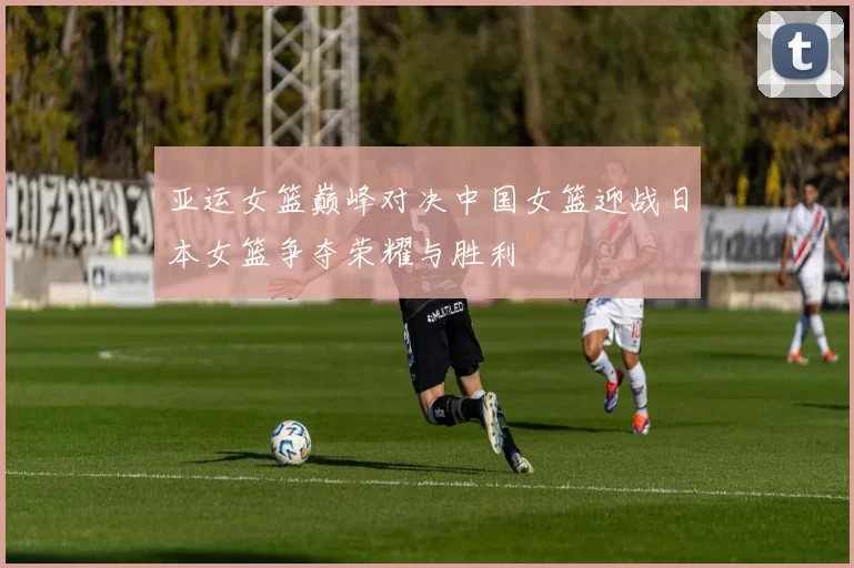 亚运女篮巅峰对决中国女篮迎战日本女篮争夺荣耀与胜利