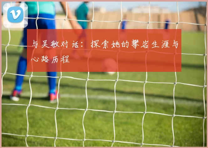 与吴敏对话：探索她的攀岩生涯与心路历程