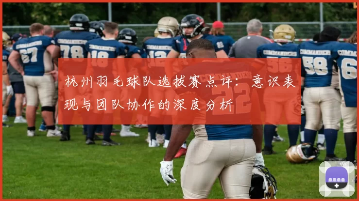 杭州羽毛球队选拔赛点评：意识表现与团队协作的深度分析