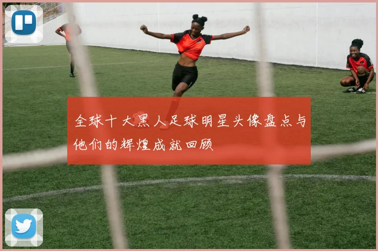 全球十大黑人足球明星头像盘点与他们的辉煌成就回顾