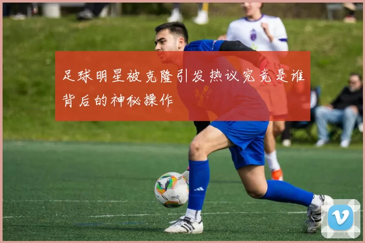 足球明星被克隆引发热议究竟是谁背后的神秘操作