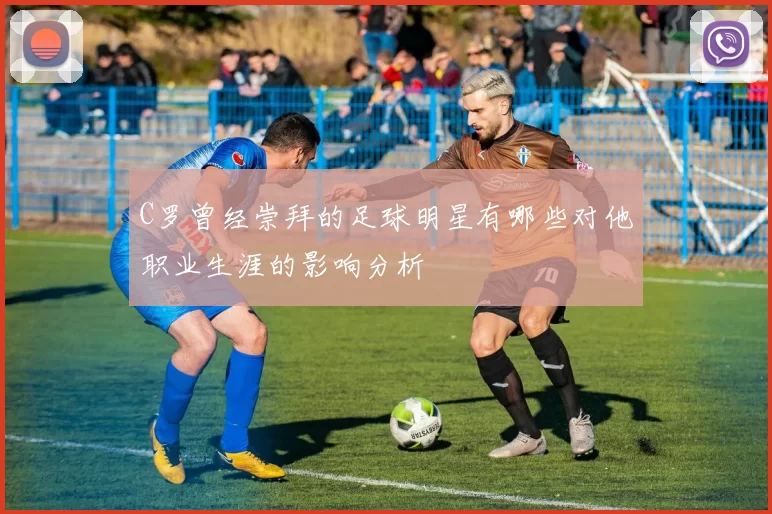 C罗曾经崇拜的足球明星有哪些对他职业生涯的影响分析