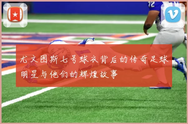 尤文图斯七号球衣背后的传奇足球明星与他们的辉煌故事