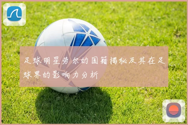足球明星劳尔的国籍揭秘及其在足球界的影响力分析
