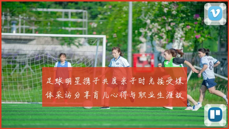 足球明星携子共度亲子时光接受媒体采访分享育儿心得与职业生涯故事