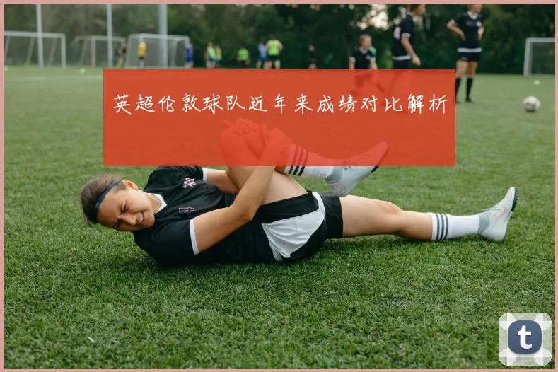 英超伦敦球队近年来成绩对比解析