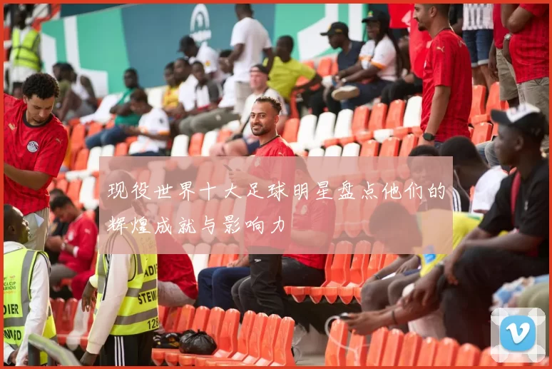 现役世界十大足球明星盘点他们的辉煌成就与影响力