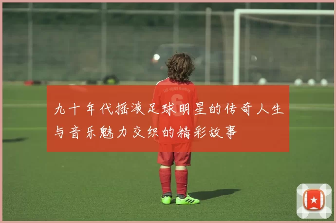 九十年代摇滚足球明星的传奇人生与音乐魅力交织的精彩故事