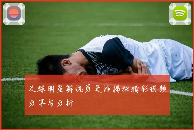 足球明星解说员是谁揭秘精彩视频分享与分析