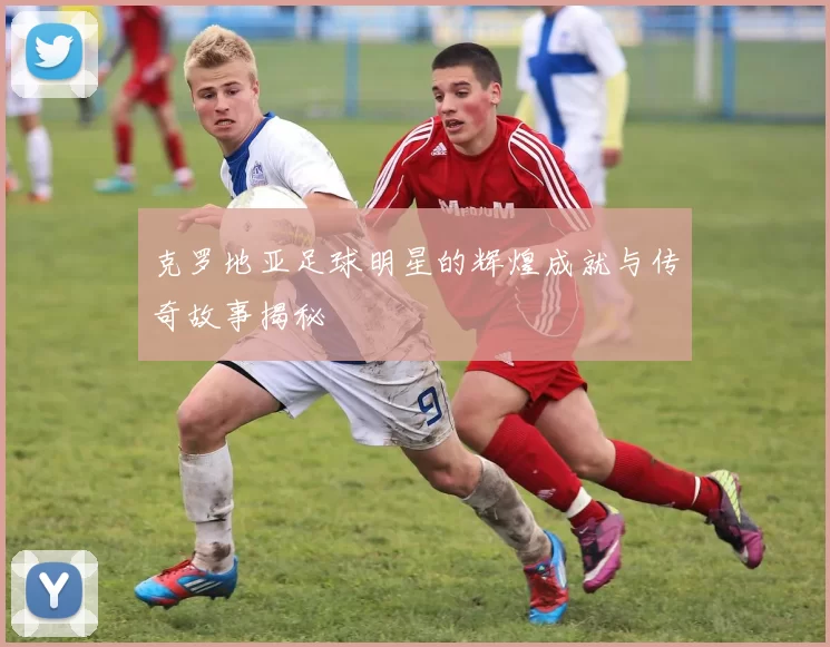 克罗地亚足球明星的辉煌成就与传奇故事揭秘