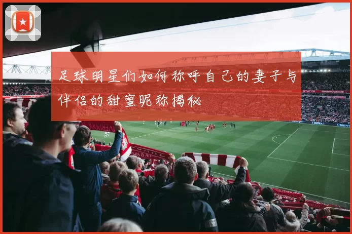 足球明星们如何称呼自己的妻子与伴侣的甜蜜昵称揭秘