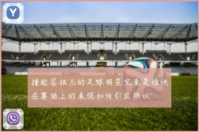 撞脸容祖儿的足球明星究竟是谁他在赛场上的表现如何引发热议