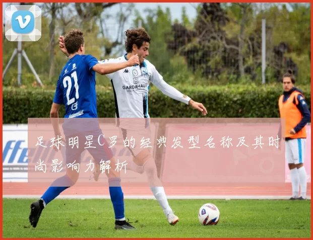 足球明星C罗的经典发型名称及其时尚影响力解析