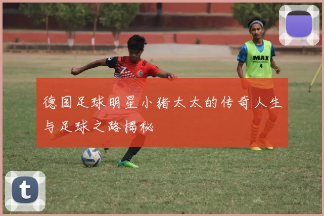 德国足球明星小猪太太的传奇人生与足球之路揭秘