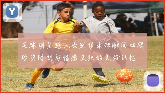 足球明星感人告别俱乐部瞬间回顾珍贵时刻与情感交织的美好记忆