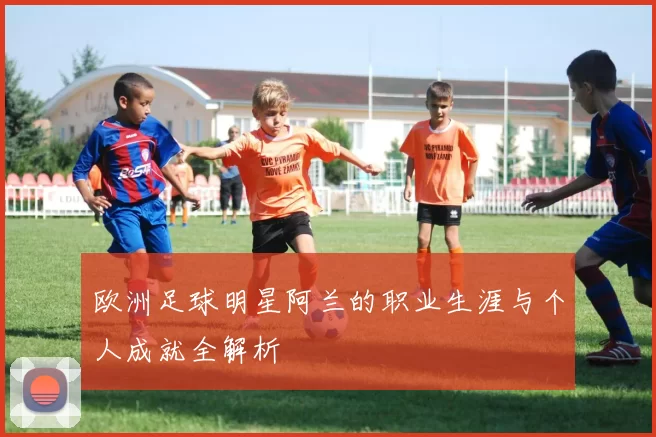 欧洲足球明星阿兰的职业生涯与个人成就全解析
