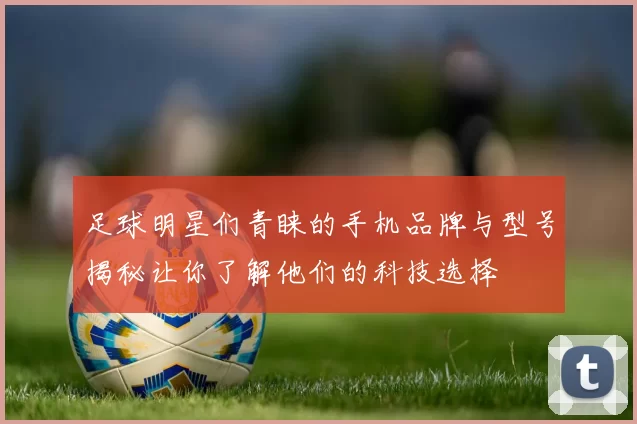 足球明星们青睐的手机品牌与型号揭秘让你了解他们的科技选择