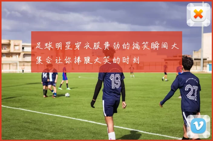 足球明星穿衣服费劲的搞笑瞬间大集合让你捧腹大笑的时刻