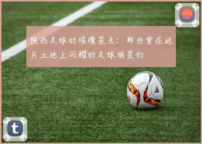 陕西足球的璀璨星光：那些曾在这片土地上闪耀的足球明星们