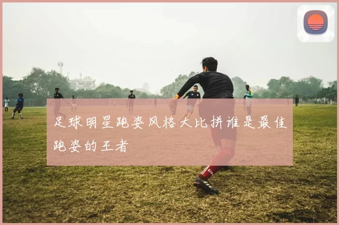 足球明星跑姿风格大比拼谁是最佳跑姿的王者