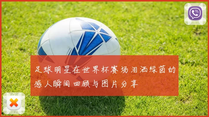 足球明星在世界杯赛场泪洒绿茵的感人瞬间回顾与图片分享