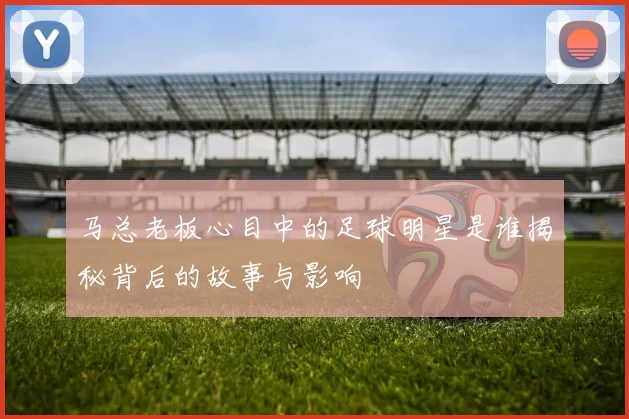 马总老板心目中的足球明星是谁揭秘背后的故事与影响