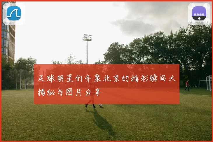 足球明星们齐聚北京的精彩瞬间大揭秘与图片分享
