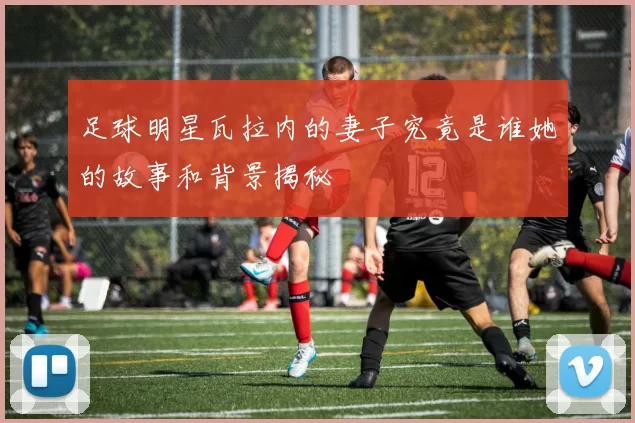 足球明星瓦拉内的妻子究竟是谁她的故事和背景揭秘