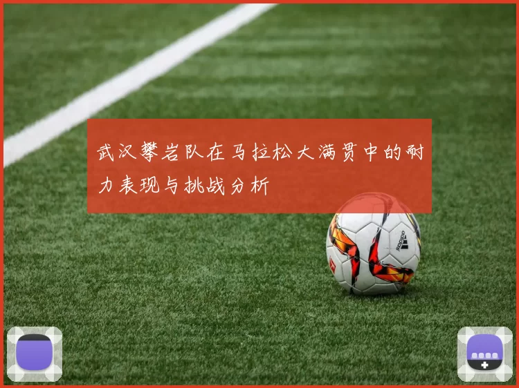 武汉攀岩队在马拉松大满贯中的耐力表现与挑战分析