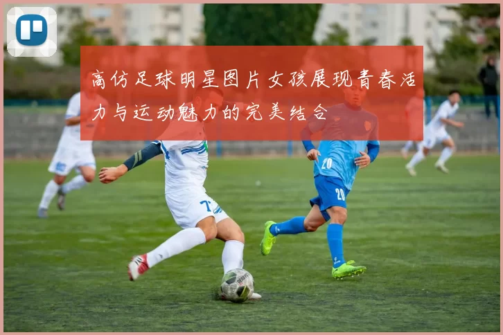 高仿足球明星图片女孩展现青春活力与运动魅力的完美结合