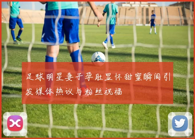 足球明星妻子孕肚显怀甜蜜瞬间引发媒体热议与粉丝祝福