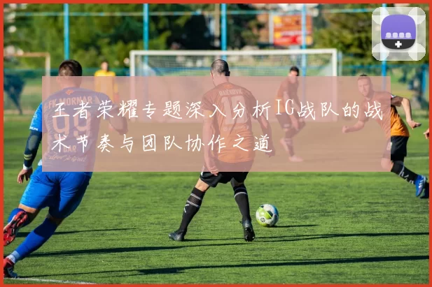 王者荣耀专题深入分析IG战队的战术节奏与团队协作之道