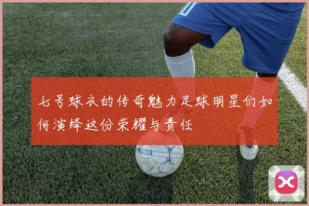 七号球衣的传奇魅力足球明星们如何演绎这份荣耀与责任