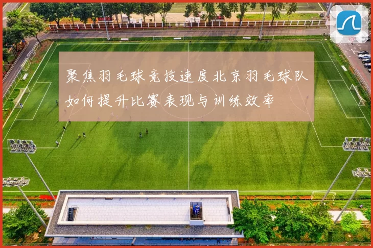 聚焦羽毛球竞技速度北京羽毛球队如何提升比赛表现与训练效率