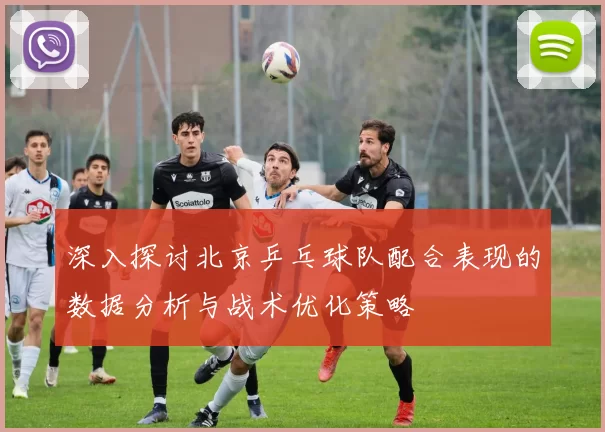 深入探讨北京乒乓球队配合表现的数据分析与战术优化策略