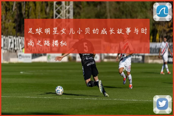 足球明星女儿小贝的成长故事与时尚之路揭秘