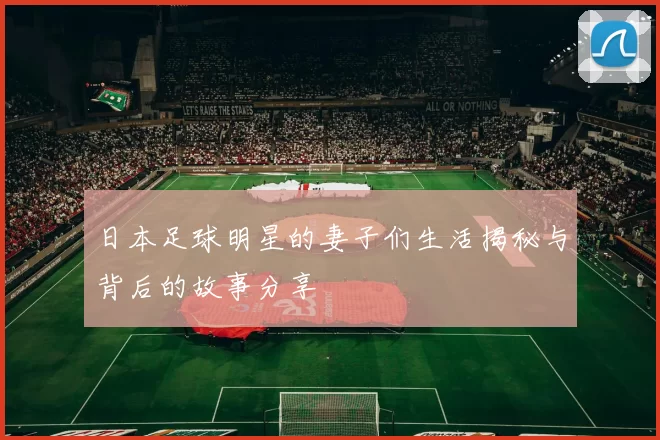 日本足球明星的妻子们生活揭秘与背后的故事分享