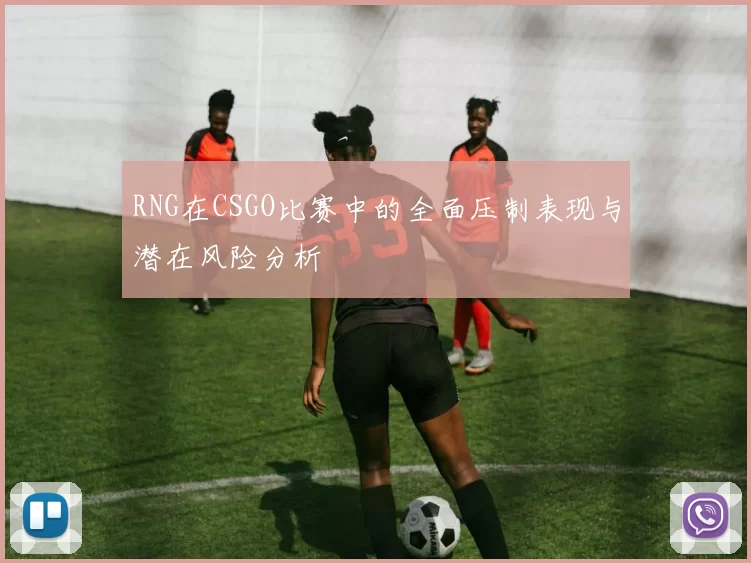 RNG在CSGO比赛中的全面压制表现与潜在风险分析