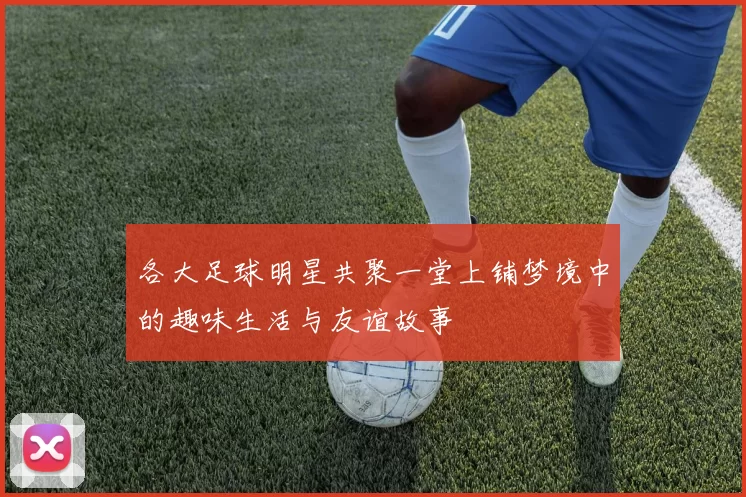 各大足球明星共聚一堂上铺梦境中的趣味生活与友谊故事