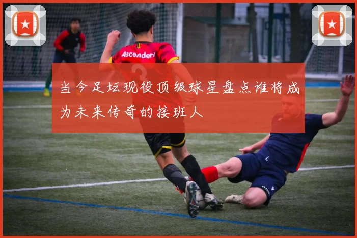 当今足坛现役顶级球星盘点谁将成为未来传奇的接班人