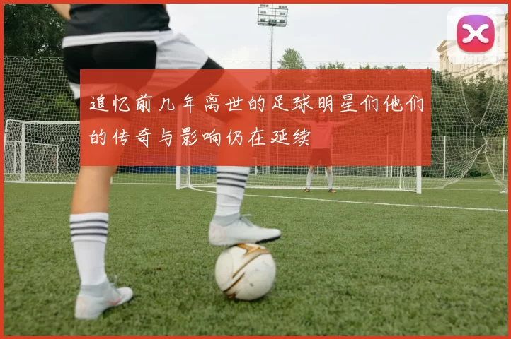 追忆前几年离世的足球明星们他们的传奇与影响仍在延续