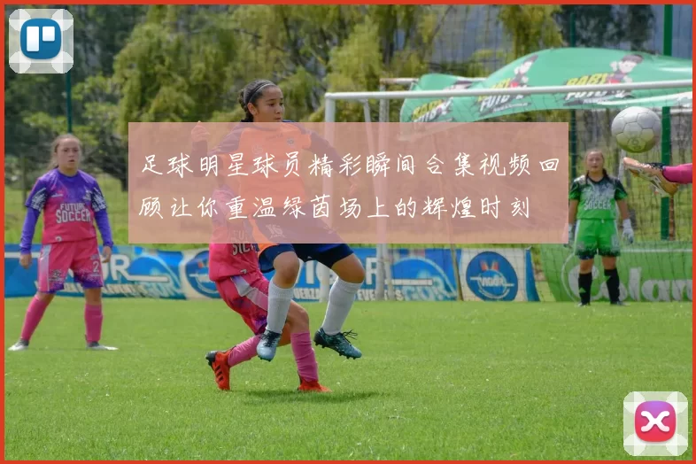 足球明星球员精彩瞬间合集视频回顾让你重温绿茵场上的辉煌时刻