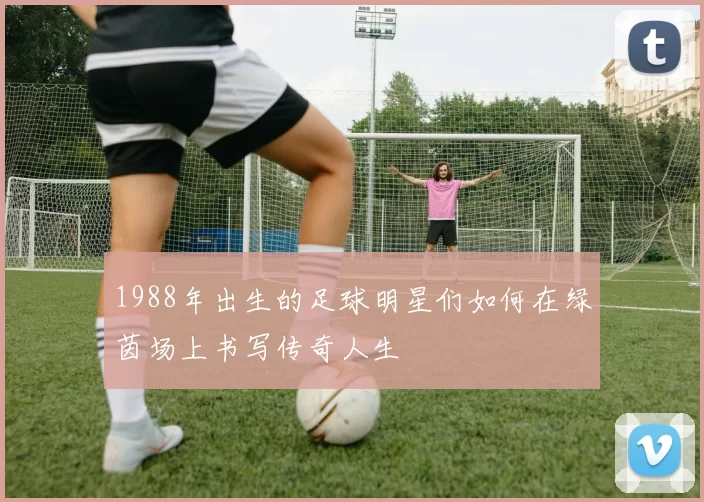 1988年出生的足球明星们如何在绿茵场上书写传奇人生