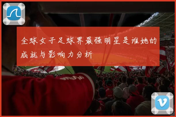 全球女子足球界最强明星是谁她的成就与影响力分析