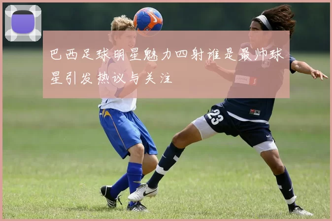 巴西足球明星魅力四射谁是最帅球星引发热议与关注